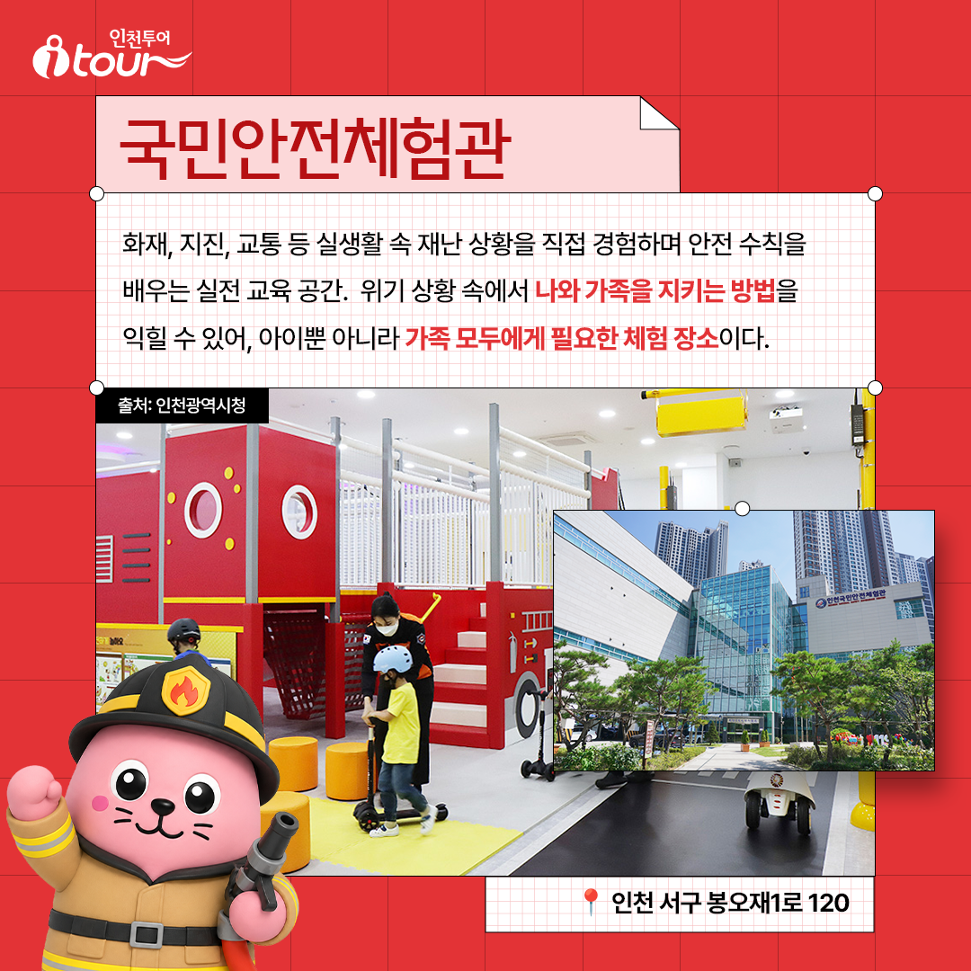 국민안전체험관 화재, 지진, 교통 등 실생활 속 재난 상황을 직접 경험하며 안전 수칙을 배우는 실전 교육 공간. 위기 상황 속에서 나와 가족을 지키는 방법을 익힐 수 있어, 아이뿐 아니라 가족 모두에게 필요한 체험 장소이다. 인천 서구 봉오재1로 120 출처: 인천광역시청
