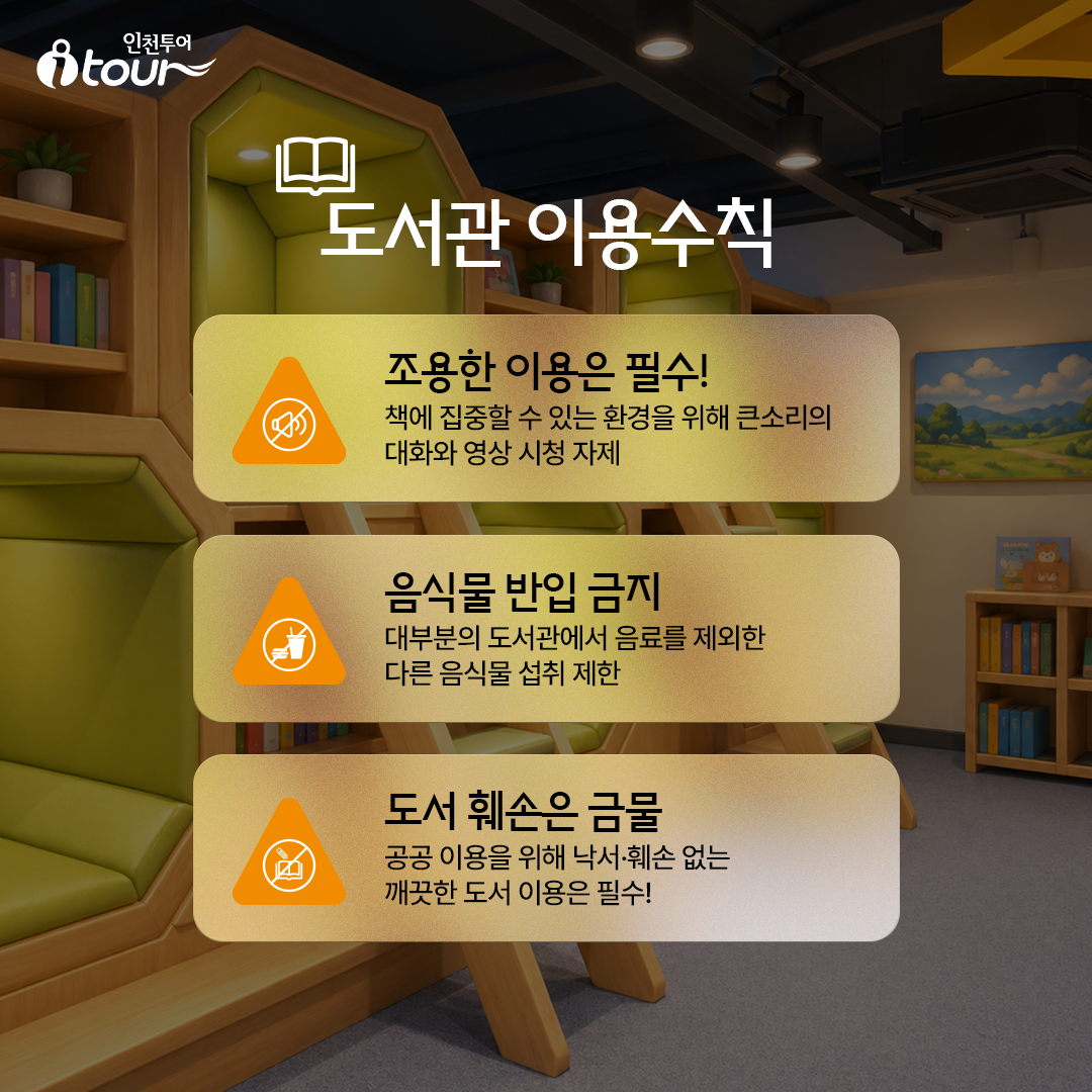 도서관 이용수칙 조용한 이용은 필수! 책에 집중할 수 있는 환경을 위해 큰소리의 대화와 영상 시청 자제 읍식물 반입 금지 대부분의 도서관에서 음료를 제외한 다른 음식물 섭취 제한 도서 훼손은 금물 공공 이용을 위해 낙서·훼손 없는 깨끗한 도서 이용은 필수!