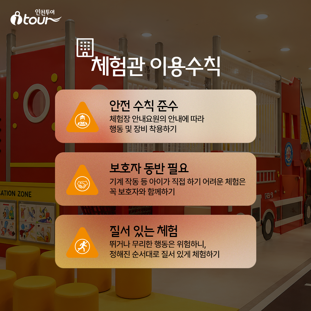 체험관 이용수칙 안전 수칙 준수 체험장 안내요원의 안내에 따라 행동 및 장비 착용하기 보호자 동반 필요 기계 작동 등 아이가 직접 하기 어려운 체험은 꼭 보호자와 함께하기 질서 있는 체험 뛰거나 무리한 행동은 위험하니, 정해진 순서대로 질서 있게 체험하기