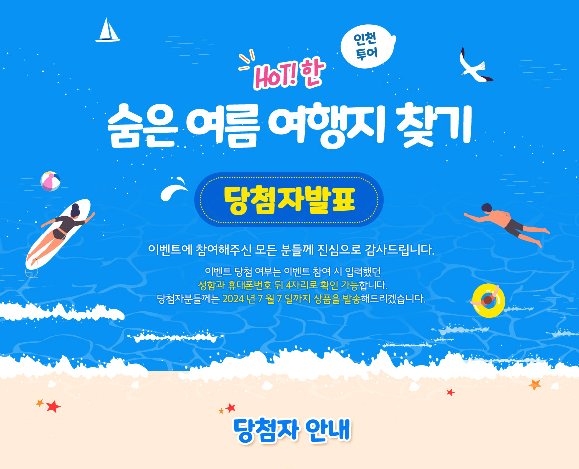인천투어 HOT!한 숨은 ‘여름 여행지’ 찾기 당첨자 발표, 이벤트에 참여해주신 모든 분들께 진심으로 감사드립니다. 이벤트 당첨 여부는 이벤트 참여 시 입력했던 성함과 휴대폰번호 뒤 4자리로 확인 가능합니다. 당첨자분들께는 2024년 7월 7일까지 상품을 발송해드리겠습니다. 당첨자 안내