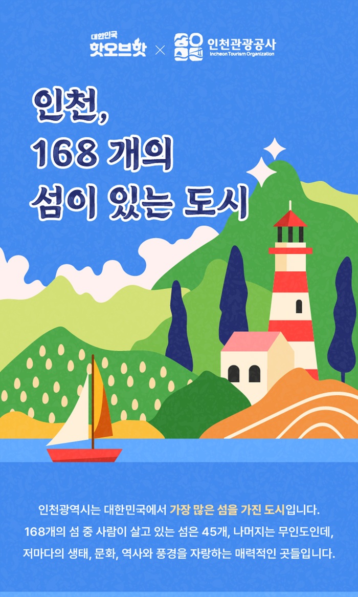 대한민국 핫오브핫 X 인천관광공사
인천, 168개의 섬이있는 도시
인천광역시는 대한민국에서 가장 많은 섬을 가진 도시입니다.
168개의 섬 중 사람이 살고 있는 섬은 45개, 나머지는 무인도인데
저마다의 생태, 문화, 역사와 풍경을 자랑하는 매력적인 곳들입니다.
