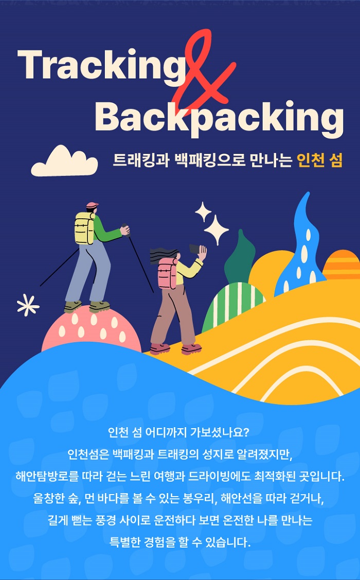 Tracking & Backpackage
트래킹과 백패킹으로 만나는 인천섬
인천 섬 어디까지 가보셨나요?
인천섬은 백패킹과 트래킹의 성지로 알려졌지만, 해안탐방로를 따라 걷는 느린 여행과 드라이빙에도 최적화된 곳입니다.
울창한 숲, 먼 바다를 볼수 있는 봉우리, 해안선을 따라 걷거나 길게 뻗는 풍경사이로 운전하다보면 온전한 나를 만나는 특별한 경험을 할수 있습니다.
