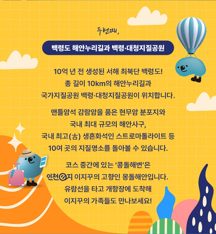 두번째 백령도 해안누리길과 백력.대청지질공원
10억년전 생성된 서해 최북단 백령도!
총길이 10km의 해안누리길과 국가지질공원 백력.대청지질공원이 위치합니다.
맨틀암석 감람암을 품은 현무암 분포지와 국내 최대 규모의 해안사우
국내 최고(古) 생흔화석인 스트로마톨라이트 등
10여곳의 지질명소를 돌아볼수 있습니다.
코스중간데 있는 콩돌해변은 인천e지의 이지꾸의 고향이 몽돌해안입니다.
유람선을 타고 개항장에 도착해 이지꾸의 가족들도 만나보세요!
