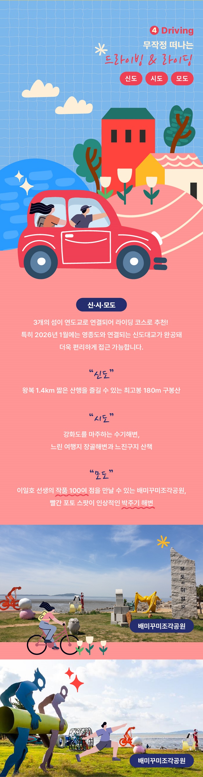 4. Driving
무작정 떠나는 드라이빌 & 라이딩
신도 | 시도 | 모도
신 ·시 ·모도
3개의 섬이 연도교로 연결되어 라이딩 코스로 추천! 특히 2026년 1원에는 영종도와 연결되는 신도대교가 완공돼 더욱 편리하게 접근가능합니다.
