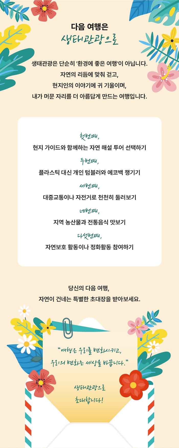 다음 여행은 생태관광으로 생태관광은 단순히 환경에 좋은 여행이 아닙니다.
자연의 리듬에 맞춰 걷고 현지인의 이야기에 귀 기울이며 내가 머문 자리를 더 아름답게 만드는 여행입니ㅏㄷ.
첫번째, 현지 가이드와 함꼐하는 자연 해설 투어 신청하기
두번째, 플라스틱 대신 개인 텀블러와 에코백 챙기기
세번째, 대중교통이나 자전거로 천천히 둘러보기
네번째, 지역 농산물과 전통음식 맛보기
다섯번째, 자연보호 활동이나 정화활동 참여하기
당신의 다음 여행, 자연이 건네는 특별한 초대장을 받아보세요
