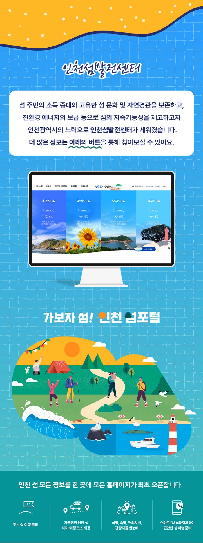 인천섬 발전센터
섬주민의 소득증대와 고유한 섬 문화 및 자연경관을 보존하고 친환경 에너지의 보급등으로 섬의 지속가능성을 제고하고자 인천광역시의 노력으로 인천섬 발전센터가 세워졌습니다.
더 많은 정보는 아래의 버튼을 통해 찾아보실수 있어요.
인천 섬 모든 정보를 한곳에 모은 홈페이지가 최초오픈합니다.
초보섬여행꿀팁
가몰반한 인천섬 테마여행코스제공
식당,숙박,편의시설,관광지를 한눈에
스마트 Q&A와 함께하는 편안한 섬 여행준비
