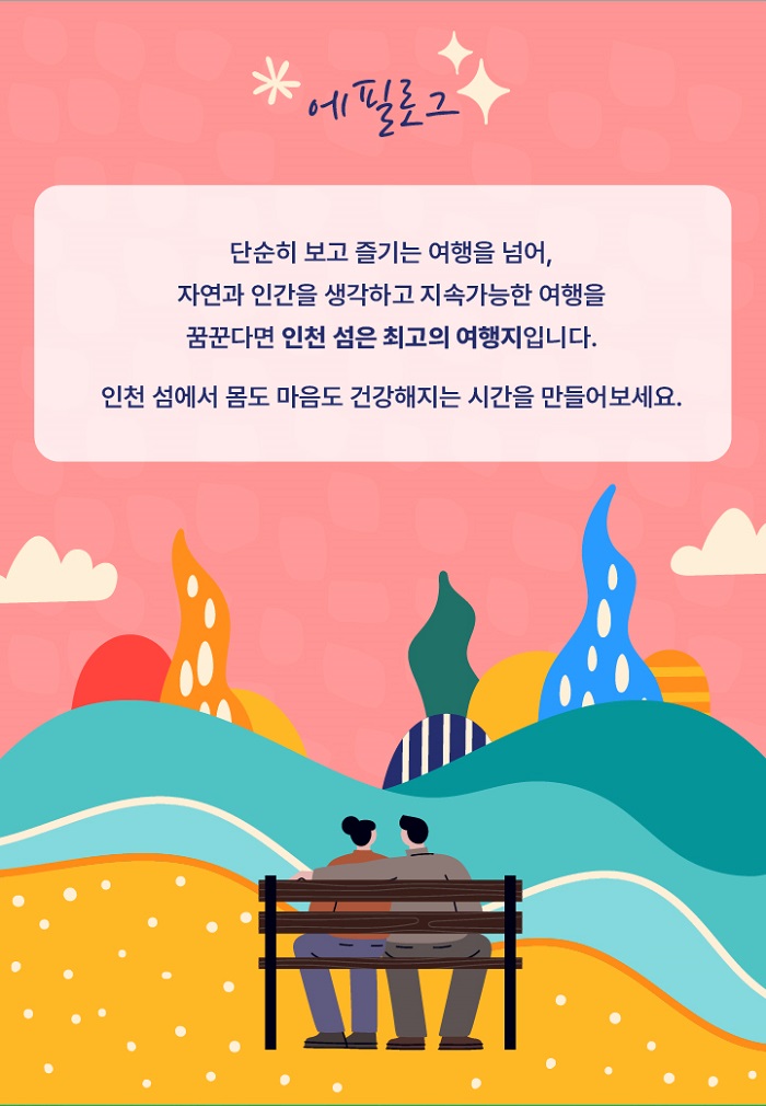 에필로그
단순히 보고 즐기는 여행을 넘어, 자연과 인간을 생각하고 지속가능한 여행을 꿈꾼다면 인천 섬은 최고의 여행지입니다.
인천섬에서 몸도 마음도 건강해지는 시간을 만들어 보세요.