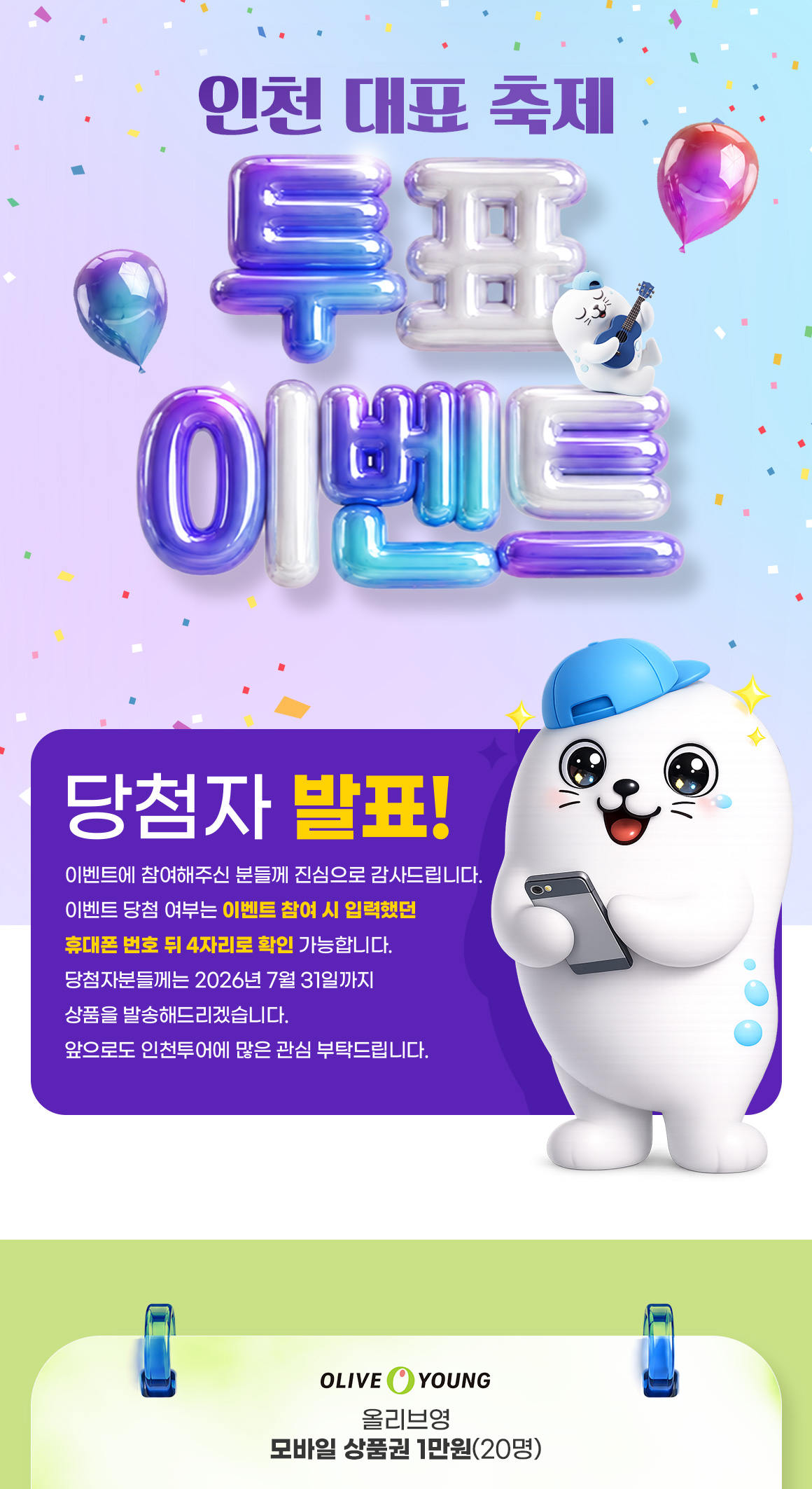 인천 대표 축제 투표 이벤트 당첨자 발표! 이벤트에 참여 / 이벤트에 참여해주신 분들께 진심으로 감사드립니다. 이벤트 당첨 여부는 이벤트 참여 시 입력했던 휴대폰 번호 뒤 4자리로 확인 가능합니다. 당첨자분들께는 2026년 7월 31일까지 상품을 발송해드리겠습니다. 앞으로도 인천투어에 많은 관심 부탁드립니다. OLIVE YOUNG 올리브영 모바일 상품권 1만원(20명)